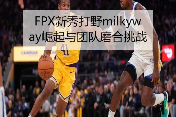 FPX新秀打野milkyway崛起与团队磨合挑战